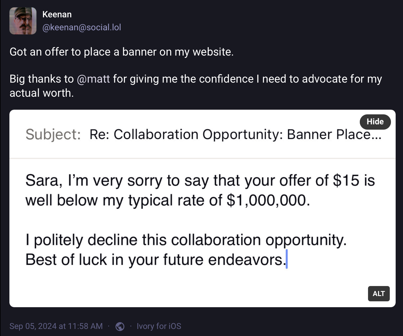 A social media post from keenan@social.lol: Subject: Re: Collaboration Opportunity: Banner Place…Sara, I’m very sorry to say that your offer of $15 is well below my typical rate of $1,000,000.I politely decline this collaboration opportunity. Best of luck in your future endeavors.