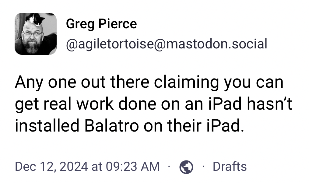 A social media post by Greg Pierce (@agiletortoise@mastodon.social) humorously claims, “Any one out there claiming you can get real work done on an iPad hasn’t installed Balatro on their iPad.” Timestamp: Dec 12, 2024, 09:23 AM.