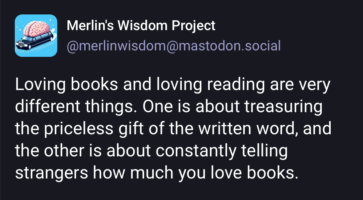 Alt text: A social media post from Merlin’s Wisdom Project, <span class="h-card"><a href="https://micro.blog/merlinwisdom@mastodon.social" class="u-url mention">@merlinwisdom</a></span>, with an icon showing a brain on a car against a blue background. The text reads: “Loving books and loving reading are very different things. One is about treasuring the priceless gift of the written word, and the other is about constantly telling strangers how much you love books.”