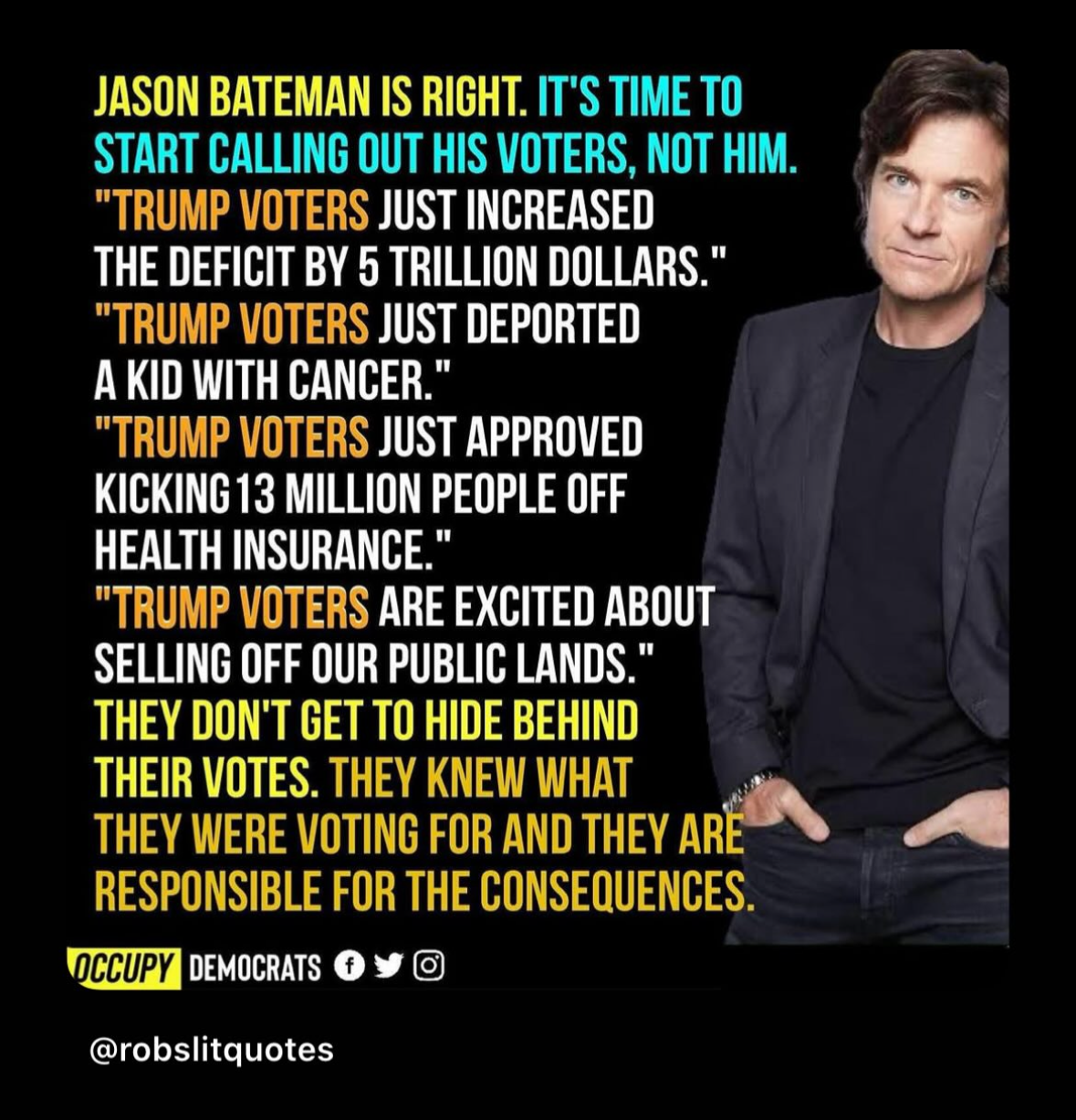 Image of a person standing with text alongside. The text reads: “Jason Bateman is right. It’s time to start calling out his voters, not him. ‘Trump voters just increased the deficit by 5 trillion dollars.’ ‘Trump voters just deported a kid with cancer.’ ‘Trump voters just approved kicking 13 million people off health insurance.’ ‘Trump voters are excited about selling off our public lands.’ They don’t get to hide behind their votes. They knew what they were voting for and they are responsible for the consequences.” At the bottom, there are logos for Occupy Democrats and social media icons. The image is credited to @robslitquotes.